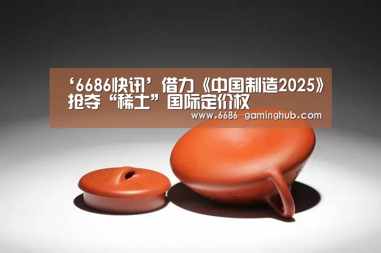 ‘6686快讯’借力《中国制造2025》 抢夺“稀土”国际定价权(图3) 6686赛事